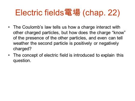 Electric fields 電場 (chap. 22) The Coulomb’s law tells us how a charge interact with other charged particles, but how does the charge “know” of the presence.