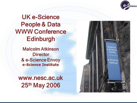 UK e-Science People & Data WWW Conference Edinburgh Malcolm Atkinson Director & e-Science Envoy e-Science Institute www.nesc.ac.uk 25 th May 2006.