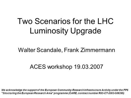 Two Scenarios for the LHC Luminosity Upgrade Walter Scandale, Frank Zimmermann ACES workshop 19.03.2007 We acknowledge the support of the European Community-Research.