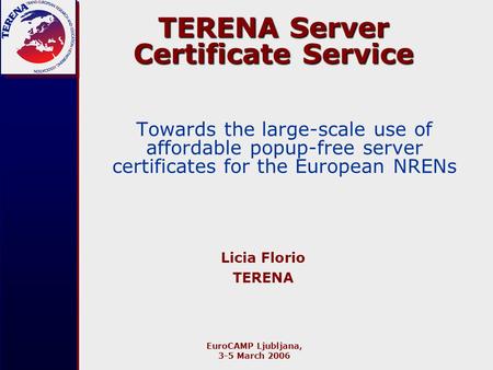 EuroCAMP Ljubljana, 3-5 March 2006 TERENA Server Certificate Service Towards the large-scale use of affordable popup-free server certificates for the European.