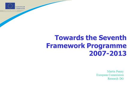 Towards the Seventh Framework Programme 2007-2013 Martin Penny European Commission Research DG.