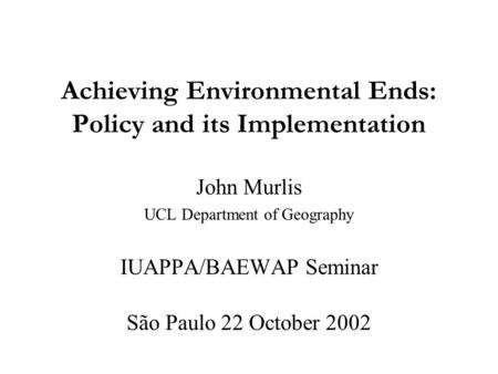 Achieving Environmental Ends: Policy and its Implementation John Murlis UCL Department of Geography IUAPPA/BAEWAP Seminar São Paulo 22 October 2002.