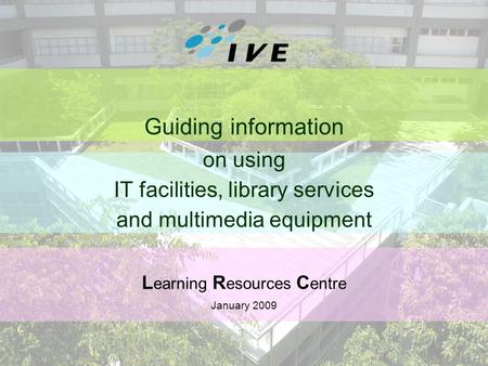 1 Guiding information on using IT facilities, library services and multimedia equipment L earning R esources C entre January 2009.