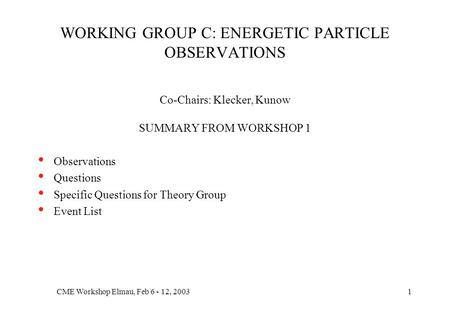 CME Workshop Elmau, Feb 6 - 12, 20031 WORKING GROUP C: ENERGETIC PARTICLE OBSERVATIONS Co-Chairs: Klecker, Kunow SUMMARY FROM WORKSHOP 1 Observations Questions.