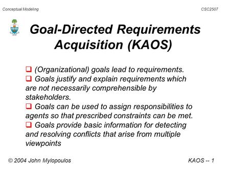 Goal-Directed Requirements Acquisition (KAOS) Conceptual Modeling CSC2507  (Organizational) goals lead to requirements.  Goals justify and explain requirements.