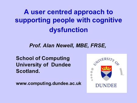 A user centred approach to supporting people with cognitive dysfunction Prof. Alan Newell, MBE, FRSE, School of Computing University of Dundee Scotland.