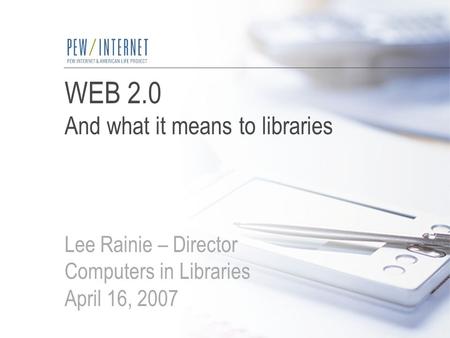 WEB 2.0 And what it means to libraries Lee Rainie – Director Computers in Libraries April 16, 2007.