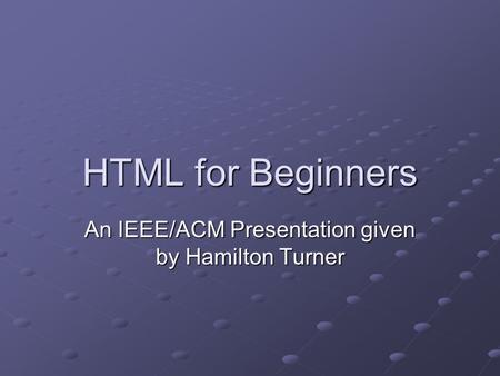 HTML for Beginners An IEEE/ACM Presentation given by Hamilton Turner.