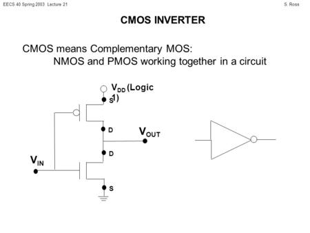 S. RossEECS 40 Spring 2003 Lecture 21 CMOS INVERTER CMOS means Complementary MOS: NMOS and PMOS working together in a circuit D S V DD (Logic 1) D S V.
