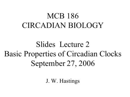 MCB 186 CIRCADIAN BIOLOGY Slides Lecture 2 Basic Properties of Circadian Clocks September 27, 2006 J. W. Hastings.