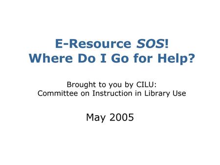 E-Resource SOS! Where Do I Go for Help? Brought to you by CILU: Committee on Instruction in Library Use May 2005.