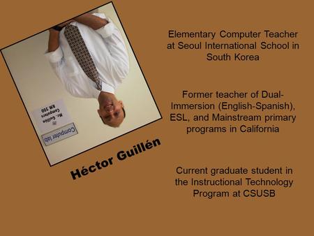 Elementary Computer Teacher at Seoul International School in South Korea Héctor Guillén Current graduate student in the Instructional Technology Program.