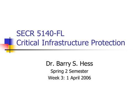 SECR 5140-FL Critical Infrastructure Protection Dr. Barry S. Hess Spring 2 Semester Week 3: 1 April 2006.