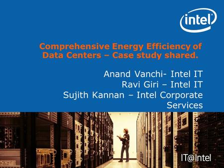 Anand Vanchi- Intel IT Ravi Giri – Intel IT Sujith Kannan – Intel Corporate Services Comprehensive Energy Efficiency of Data Centers – Case study shared.