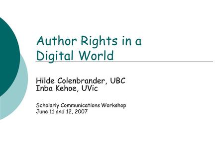 Author Rights in a Digital World Hilde Colenbrander, UBC Inba Kehoe, UVic Scholarly Communications Workshop June 11 and 12, 2007.