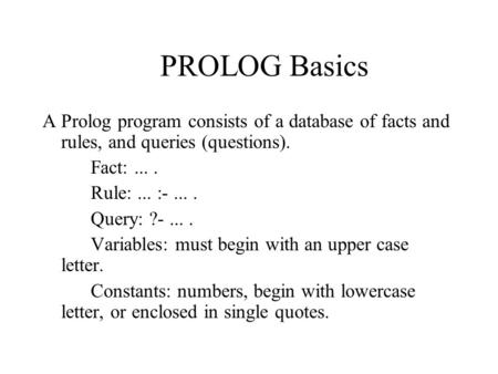 PROLOG Basics A Prolog program consists of a database of facts and rules, and queries (questions). Fact:.... Rule:... :-.... Query: ?-.... Variables: must.