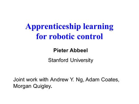 Apprenticeship learning for robotic control Pieter Abbeel Stanford University Joint work with Andrew Y. Ng, Adam Coates, Morgan Quigley.