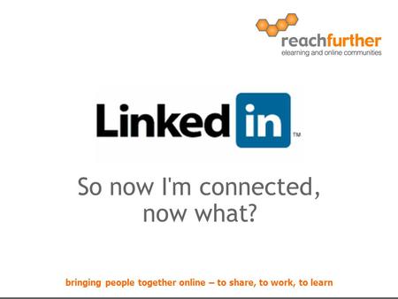 Bringing people together online – to share, to work, to learn So now I'm connected, now what?