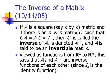 The Inverse of a Matrix (10/14/05) If A is a square (say n by n) matrix and if there is an n by n matrix C such that C A = A C = I n, then C is called.