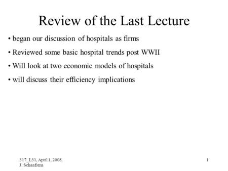 317_L31, April 1, 2008, J. Schaafsma 1 Review of the Last Lecture began our discussion of hospitals as firms Reviewed some basic hospital trends post WWII.