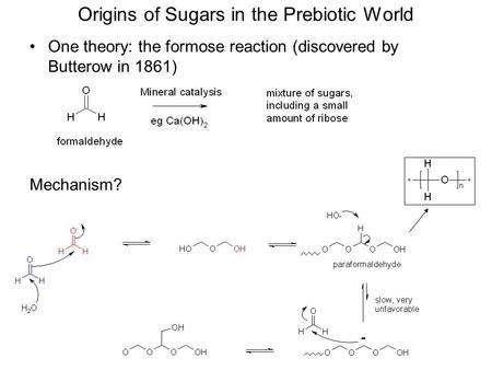 Origins of Sugars in the Prebiotic World One theory: the formose reaction (discovered by Butterow in 1861) Mechanism?