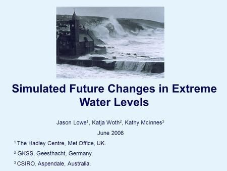 Page 1© Crown copyright 2004 Simulated Future Changes in Extreme Water Levels Jason Lowe 1, Katja Woth 2, Kathy McInnes 3 June 2006 1 The Hadley Centre,
