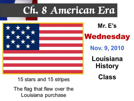 15 stars and 15 stripes The flag that flew over the Louisiana purchase Mr. E’s Wednesday Nov. 9, 2010 Louisiana History Class.