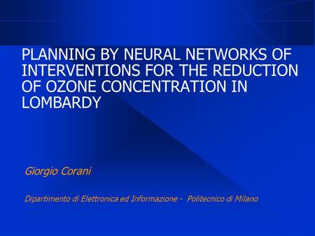PLANNING BY NEURAL NETWORKS OF INTERVENTIONS FOR THE REDUCTION OF OZONE CONCENTRATION IN LOMBARDY Giorgio Corani Dipartimento di Elettronica ed Informazione.