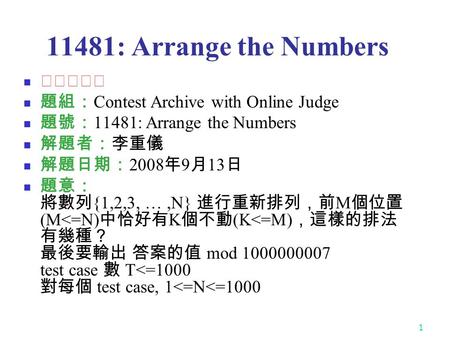 1 11481: Arrange the Numbers ★★★☆☆ 題組： Contest Archive with Online Judge 題號： 11481: Arrange the Numbers 解題者：李重儀 解題日期： 2008 年 9 月 13 日 題意： 將數列 {1,2,3, …,N}