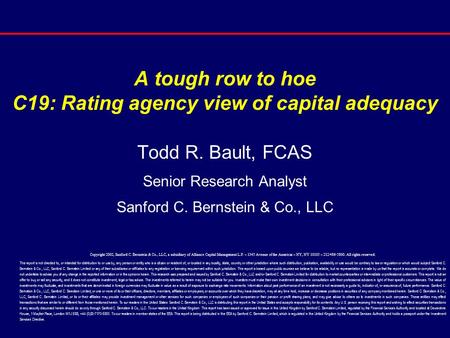 A tough row to hoe C19: Rating agency view of capital adequacy Todd R. Bault, FCAS Senior Research Analyst Sanford C. Bernstein & Co., LLC Copyright 2002,