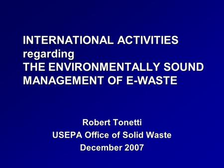 INTERNATIONAL ACTIVITIES regarding THE ENVIRONMENTALLY SOUND MANAGEMENT OF E-WASTE Robert Tonetti USEPA Office of Solid Waste December 2007.