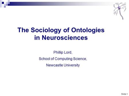 Slide 1 The Sociology of Ontologies in Neurosciences Phillip Lord, School of Computing Science, Newcastle University.