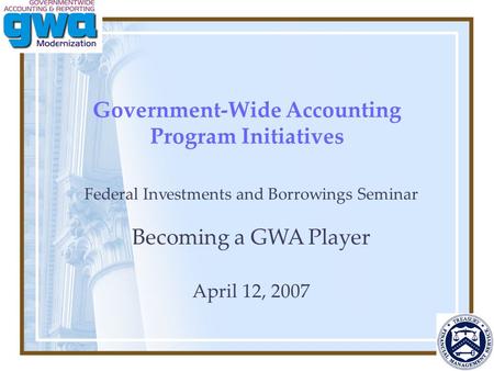 Government-Wide Accounting Program Initiatives Federal Investments and Borrowings Seminar Becoming a GWA Player April 12, 2007.