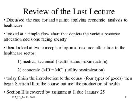 317_L3_Jan 11, 20081 Review of the Last Lecture Discussed the case for and against applying economic analysis to healthcare looked at a simple flow chart.