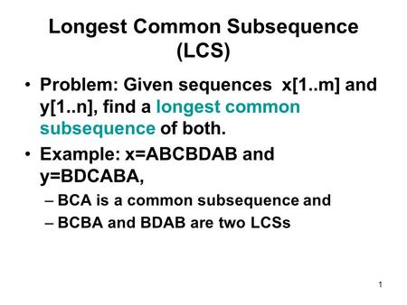 1 Longest Common Subsequence (LCS) Problem: Given sequences x[1..m] and y[1..n], find a longest common subsequence of both. Example: x=ABCBDAB and y=BDCABA,