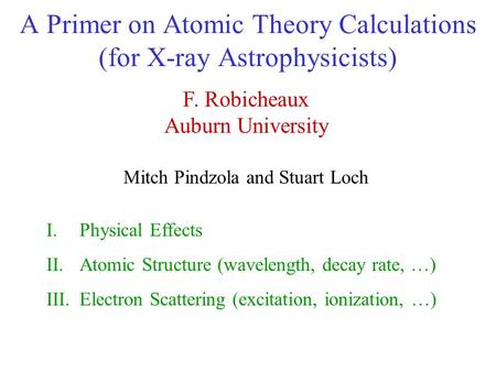 A Primer on Atomic Theory Calculations (for X-ray Astrophysicists) F. Robicheaux Auburn University Mitch Pindzola and Stuart Loch I.Physical Effects II.Atomic.
