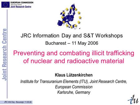 JRC Info Day - Bucureşti, 11.05.06 Preventing and combating illicit trafficking of nuclear and radioactive material Klaus Lützenkirchen Institute for Transuranium.