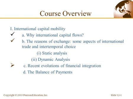 Slide 12-1Copyright © 2003 Pearson Education, Inc. Course Overview I. International capital mobility a. Why international capital flows? b. The reasons.