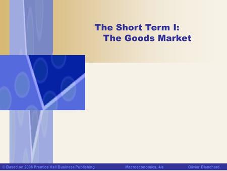 © Based on 2006 Prentice Hall Business Publishing Macroeconomics, 4/e Olivier Blanchard The Short Term I: The Goods Market.