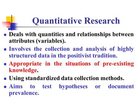 Quantitative Research Deals with quantities and relationships between attributes (variables). Involves the collection and analysis of highly structured.