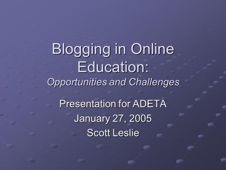 Blogging in Online Education: Opportunities and Challenges Presentation for ADETA January 27, 2005 Scott Leslie.