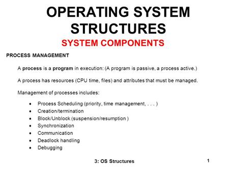 3: OS Structures 1 OPERATING SYSTEM STRUCTURES PROCESS MANAGEMENT A process is a program in execution: (A program is passive, a process active.) A process.