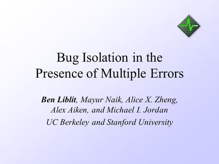 Bug Isolation in the Presence of Multiple Errors Ben Liblit, Mayur Naik, Alice X. Zheng, Alex Aiken, and Michael I. Jordan UC Berkeley and Stanford University.
