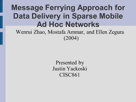 Message Ferrying Approach for Data Delivery in Sparse Mobile Ad Hoc Networks Wenrui Zhao, Mostafa Ammar, and Ellen Zegura (2004) Presented by Justin Yackoski.