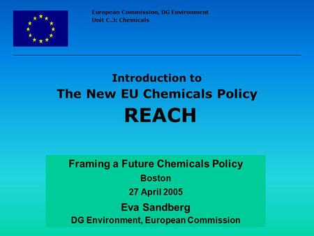 European Commission, DG Environment Unit C.3: Chemicals Introduction to The New EU Chemicals Policy REACH Framing a Future Chemicals Policy Boston 27 April.