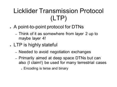 Licklider Transmission Protocol (LTP) ● A point-to-point protocol for DTNs – Think of it as somewhere from layer 2 up to maybe layer 4! ● LTP is highly.