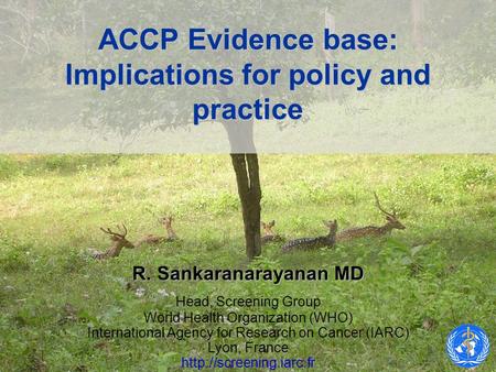 ACCP Evidence base: Implications for policy and practice R. Sankaranarayanan MD Head, Screening Group World Health Organization (WHO) International Agency.