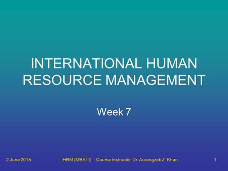 2 June 2015IHRM (MBA III) Course Instructor: Dr. Aurangzeb Z. Khan1 INTERNATIONAL HUMAN RESOURCE MANAGEMENT Week 7.
