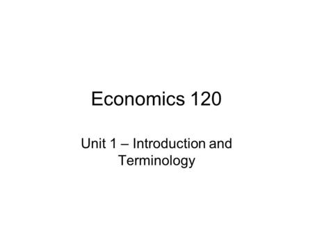 Economics 120 Unit 1 – Introduction and Terminology.