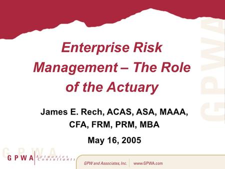 Enterprise Risk Management – The Role of the Actuary James E. Rech, ACAS, ASA, MAAA, CFA, FRM, PRM, MBA May 16, 2005.